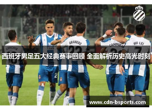 西班牙男足五大经典赛事回顾 全面解析历史高光时刻