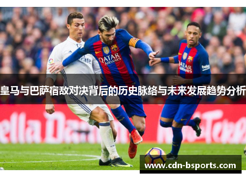 皇马与巴萨宿敌对决背后的历史脉络与未来发展趋势分析