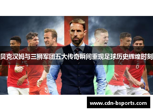 贝克汉姆与三狮军团五大传奇瞬间重现足球历史辉煌时刻