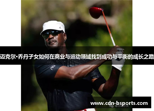 迈克尔·乔丹子女如何在商业与运动领域找到成功与平衡的成长之路