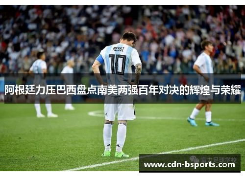 阿根廷力压巴西盘点南美两强百年对决的辉煌与荣耀