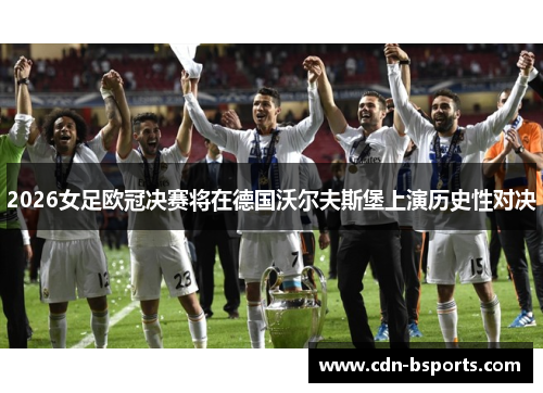 2026女足欧冠决赛将在德国沃尔夫斯堡上演历史性对决
